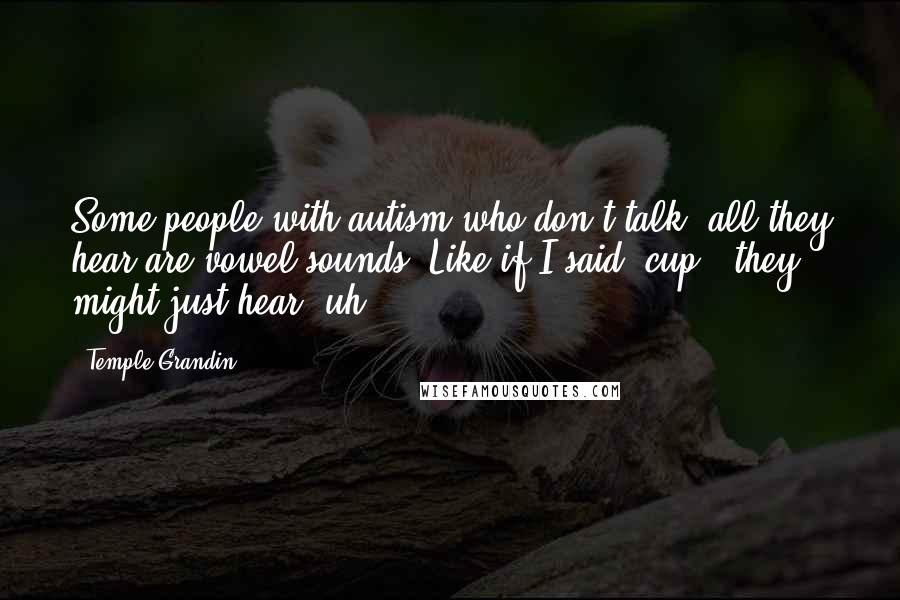 Temple Grandin Quotes: Some people with autism who don't talk, all they hear are vowel sounds. Like if I said 'cup,' they might just hear 'uh.'