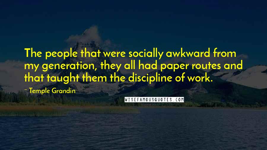 Temple Grandin Quotes: The people that were socially awkward from my generation, they all had paper routes and that taught them the discipline of work.