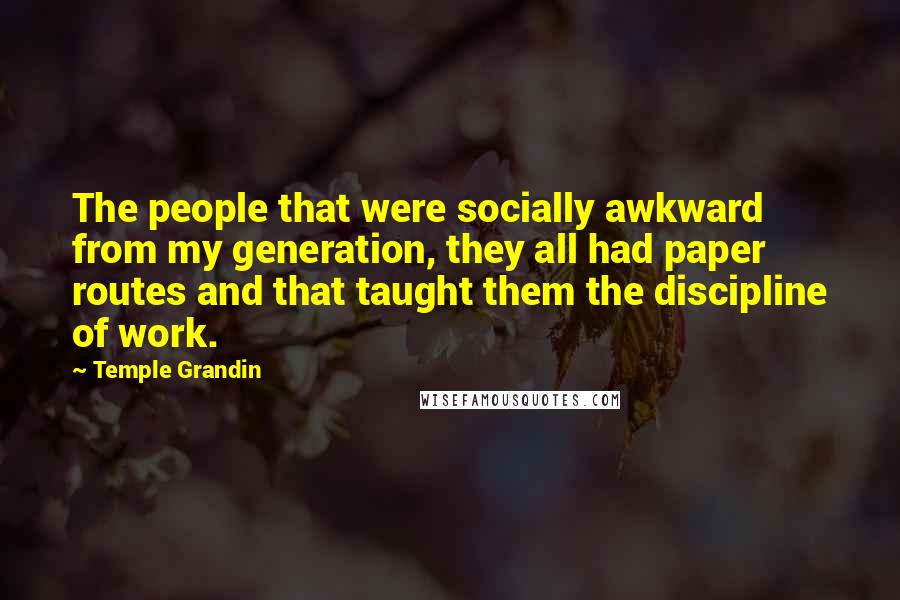 Temple Grandin Quotes: The people that were socially awkward from my generation, they all had paper routes and that taught them the discipline of work.