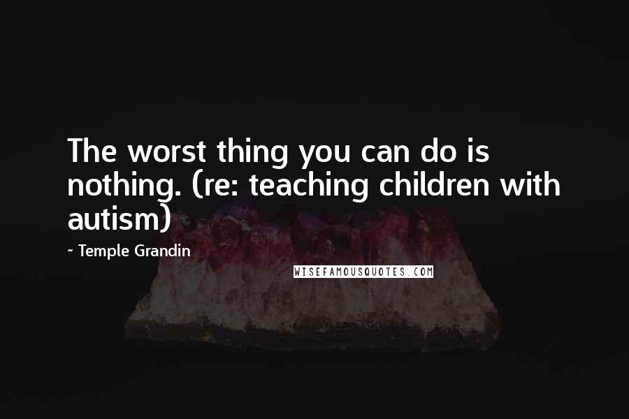 Temple Grandin Quotes: The worst thing you can do is nothing. (re: teaching children with autism)