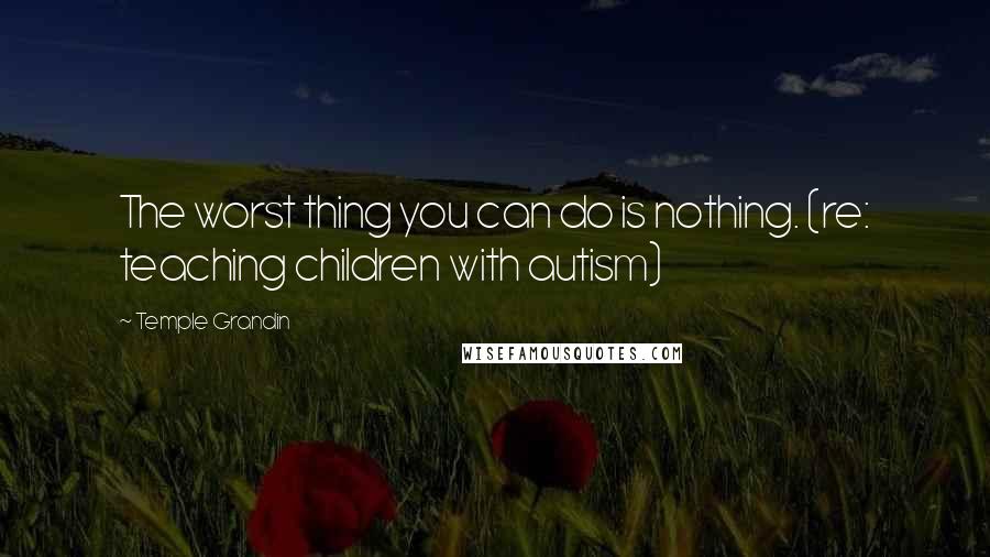 Temple Grandin Quotes: The worst thing you can do is nothing. (re: teaching children with autism)