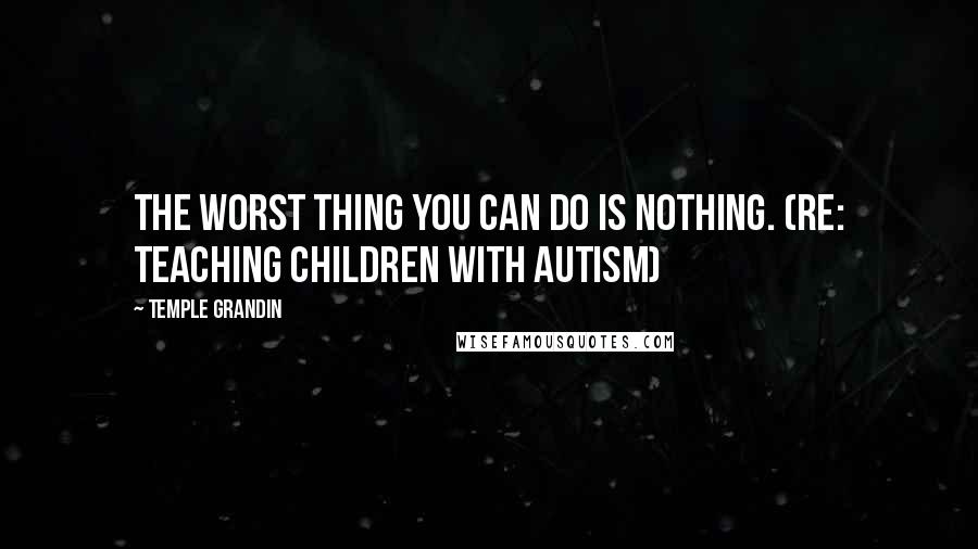 Temple Grandin Quotes: The worst thing you can do is nothing. (re: teaching children with autism)