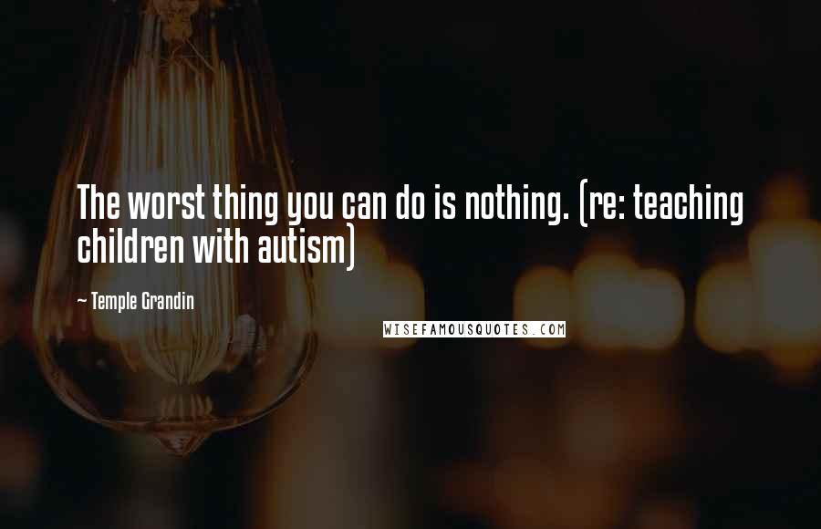 Temple Grandin Quotes: The worst thing you can do is nothing. (re: teaching children with autism)