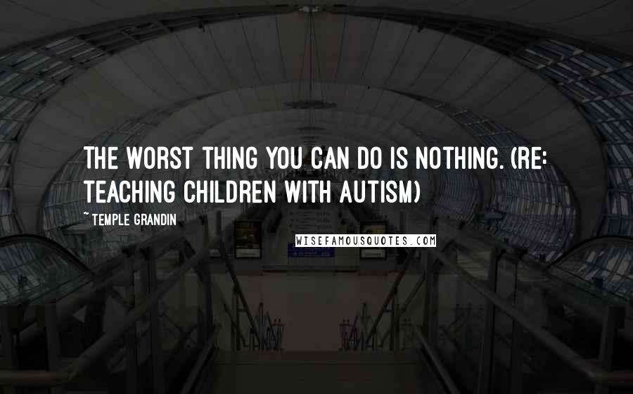 Temple Grandin Quotes: The worst thing you can do is nothing. (re: teaching children with autism)