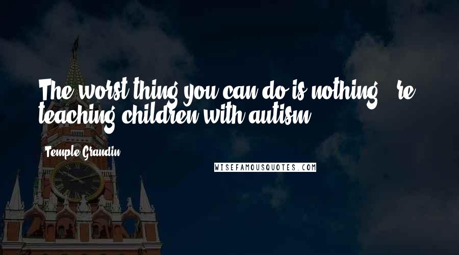 Temple Grandin Quotes: The worst thing you can do is nothing. (re: teaching children with autism)