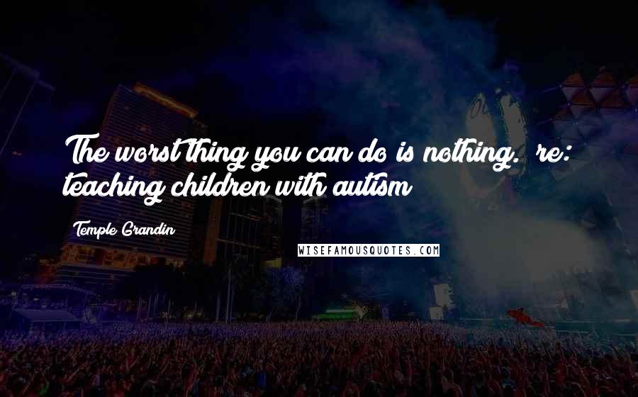 Temple Grandin Quotes: The worst thing you can do is nothing. (re: teaching children with autism)