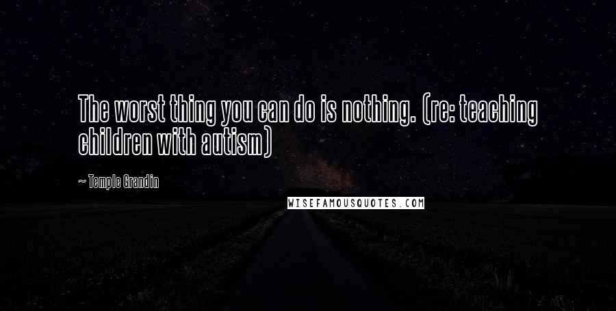 Temple Grandin Quotes: The worst thing you can do is nothing. (re: teaching children with autism)