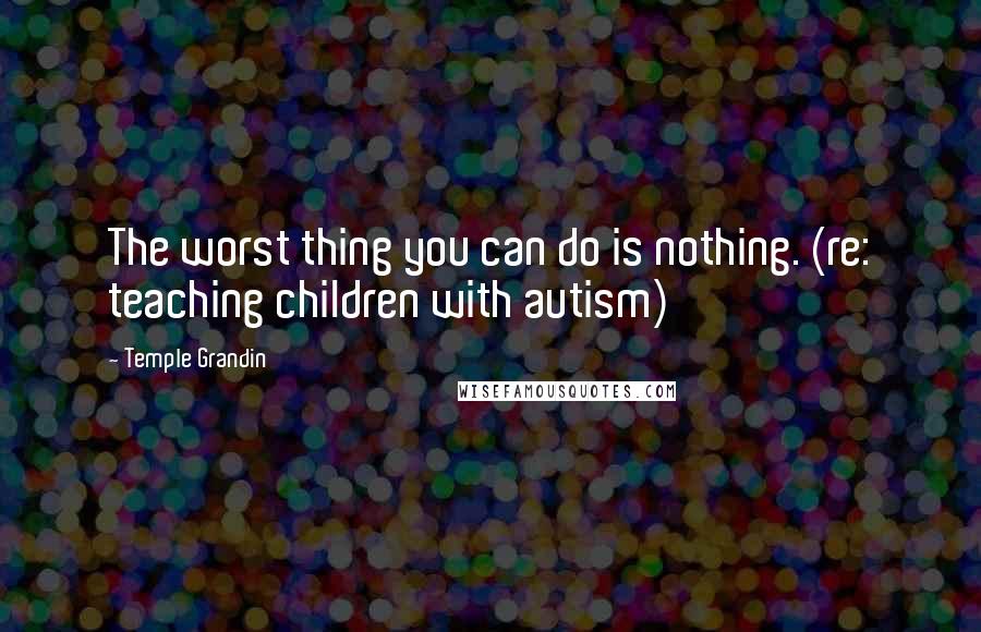 Temple Grandin Quotes: The worst thing you can do is nothing. (re: teaching children with autism)