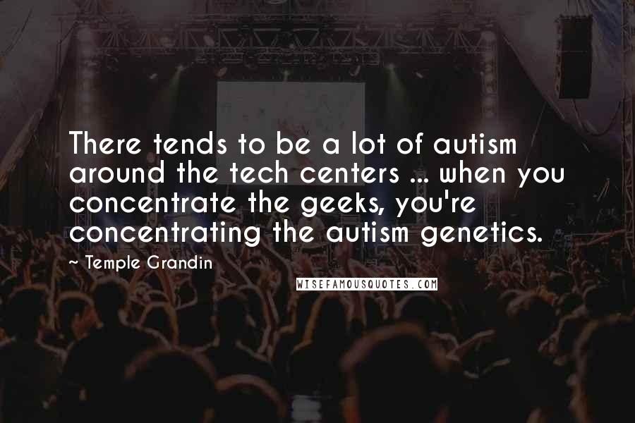 Temple Grandin Quotes: There tends to be a lot of autism around the tech centers ... when you concentrate the geeks, you're concentrating the autism genetics.