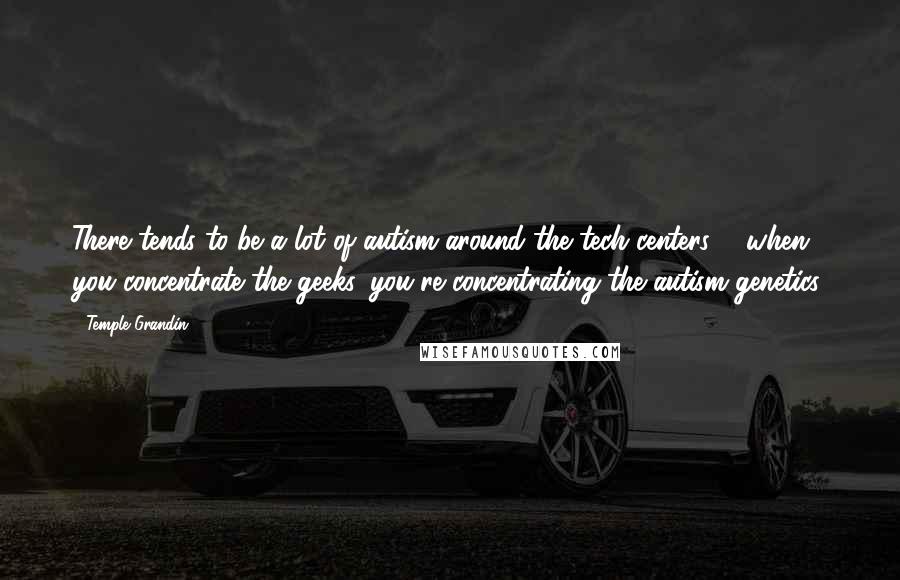 Temple Grandin Quotes: There tends to be a lot of autism around the tech centers ... when you concentrate the geeks, you're concentrating the autism genetics.