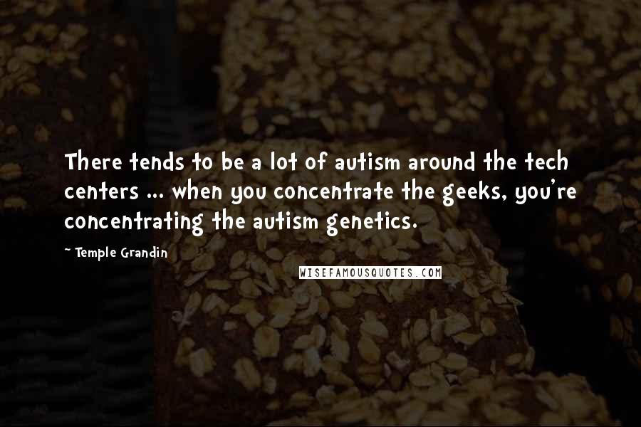 Temple Grandin Quotes: There tends to be a lot of autism around the tech centers ... when you concentrate the geeks, you're concentrating the autism genetics.