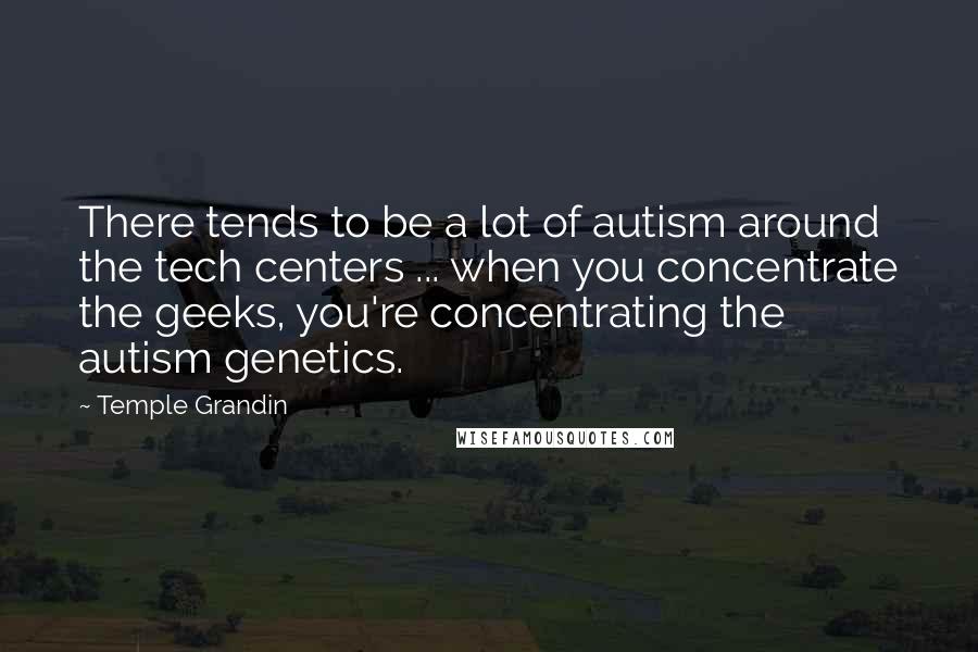 Temple Grandin Quotes: There tends to be a lot of autism around the tech centers ... when you concentrate the geeks, you're concentrating the autism genetics.