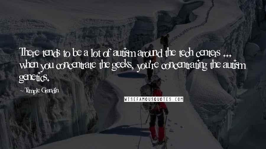 Temple Grandin Quotes: There tends to be a lot of autism around the tech centers ... when you concentrate the geeks, you're concentrating the autism genetics.