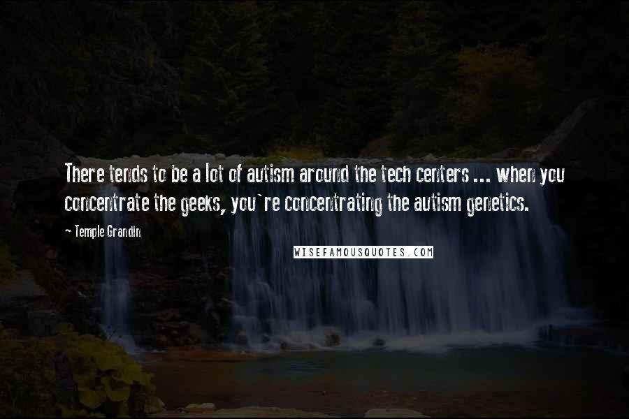 Temple Grandin Quotes: There tends to be a lot of autism around the tech centers ... when you concentrate the geeks, you're concentrating the autism genetics.