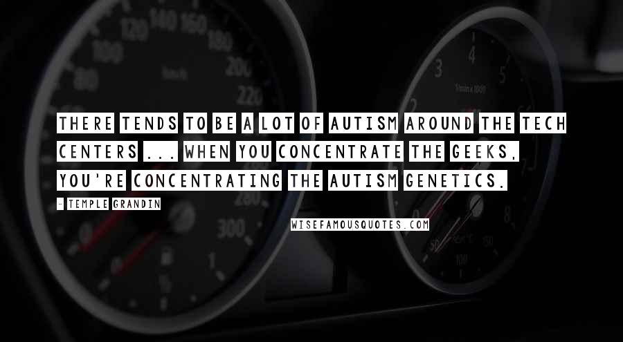 Temple Grandin Quotes: There tends to be a lot of autism around the tech centers ... when you concentrate the geeks, you're concentrating the autism genetics.