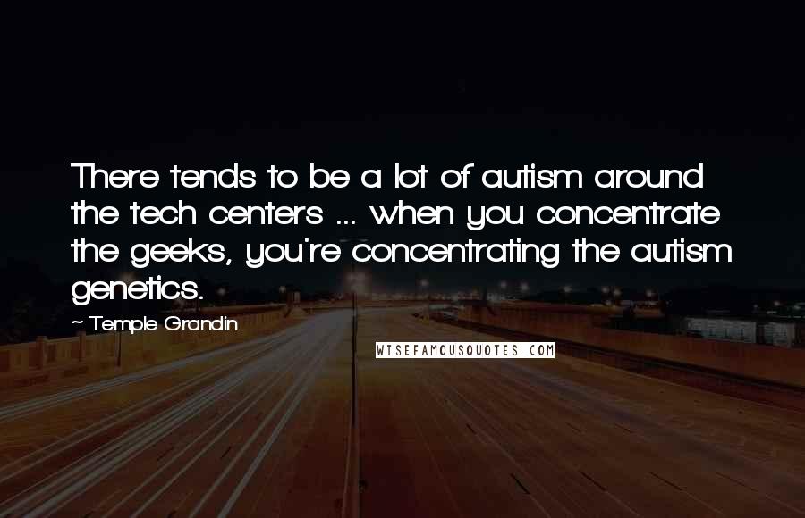 Temple Grandin Quotes: There tends to be a lot of autism around the tech centers ... when you concentrate the geeks, you're concentrating the autism genetics.