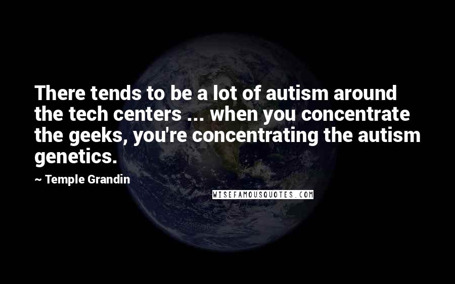 Temple Grandin Quotes: There tends to be a lot of autism around the tech centers ... when you concentrate the geeks, you're concentrating the autism genetics.