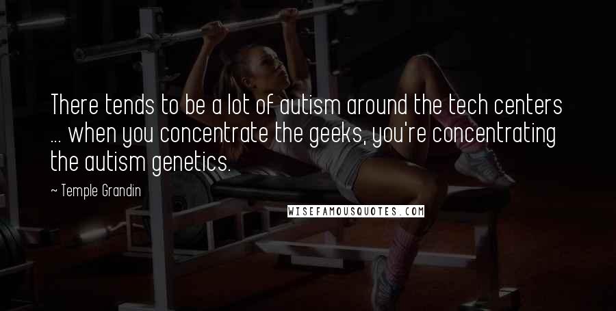 Temple Grandin Quotes: There tends to be a lot of autism around the tech centers ... when you concentrate the geeks, you're concentrating the autism genetics.