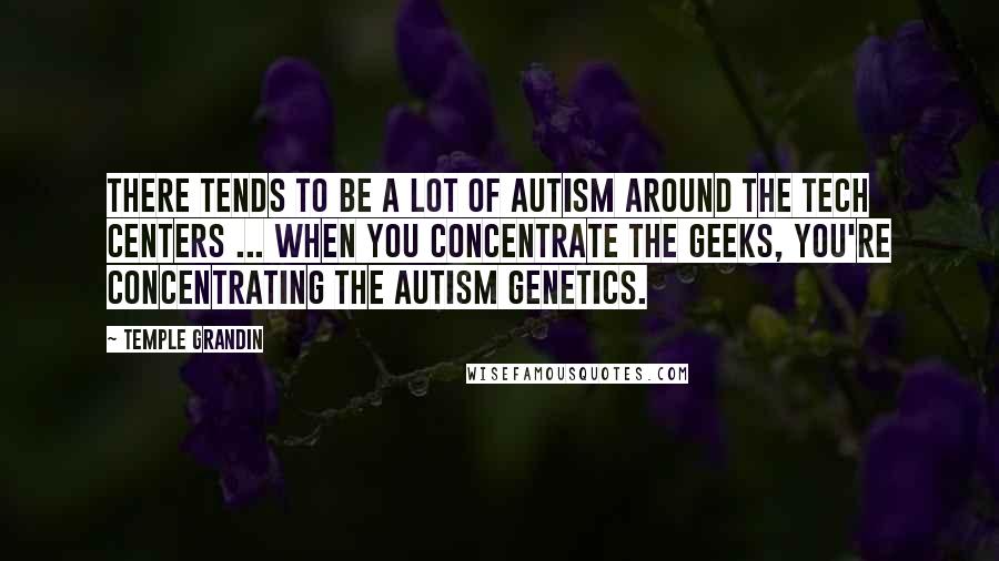 Temple Grandin Quotes: There tends to be a lot of autism around the tech centers ... when you concentrate the geeks, you're concentrating the autism genetics.