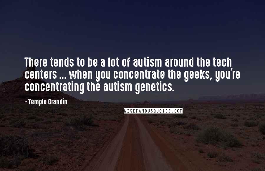 Temple Grandin Quotes: There tends to be a lot of autism around the tech centers ... when you concentrate the geeks, you're concentrating the autism genetics.