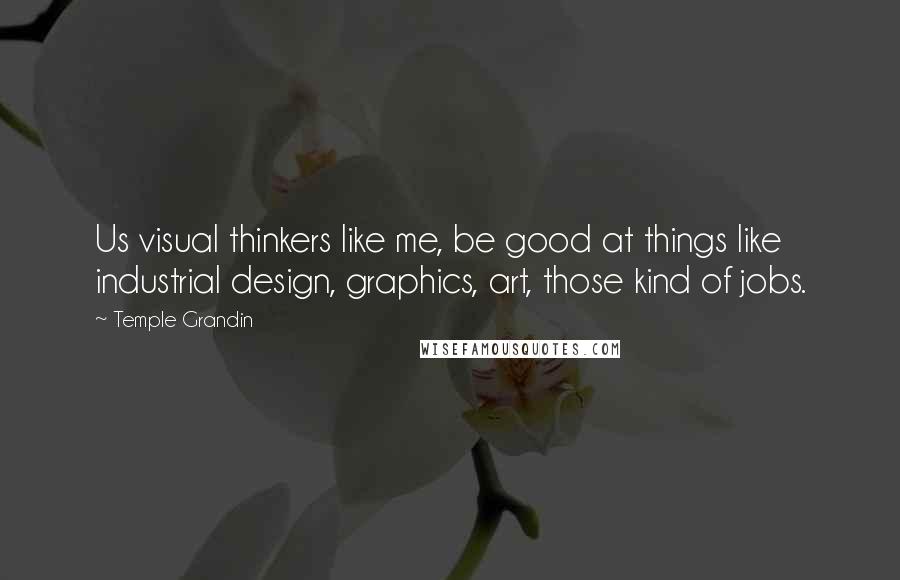 Temple Grandin Quotes: Us visual thinkers like me, be good at things like industrial design, graphics, art, those kind of jobs.