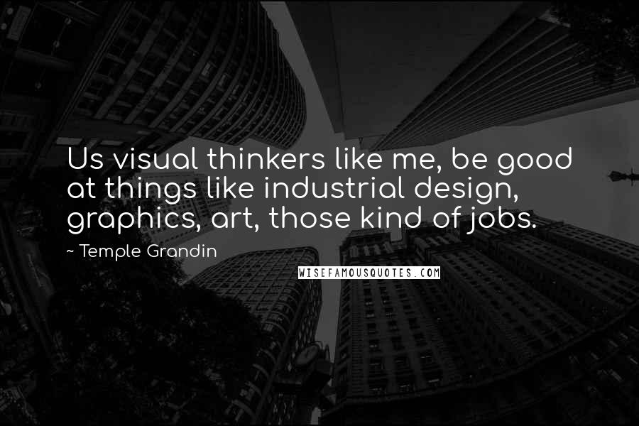 Temple Grandin Quotes: Us visual thinkers like me, be good at things like industrial design, graphics, art, those kind of jobs.