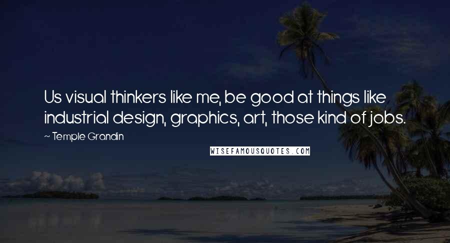 Temple Grandin Quotes: Us visual thinkers like me, be good at things like industrial design, graphics, art, those kind of jobs.