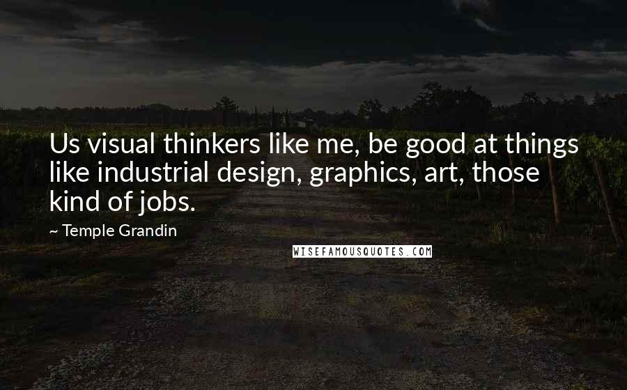 Temple Grandin Quotes: Us visual thinkers like me, be good at things like industrial design, graphics, art, those kind of jobs.