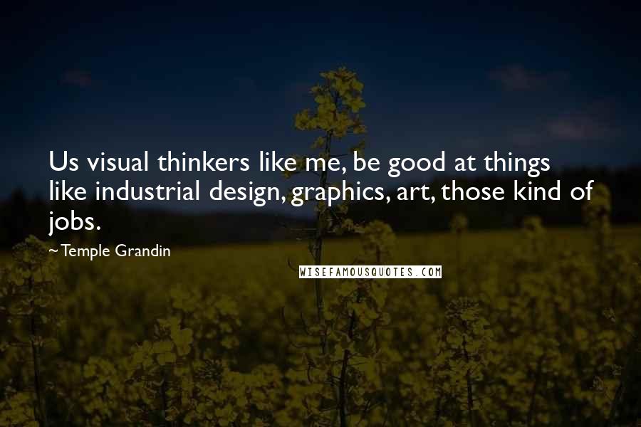 Temple Grandin Quotes: Us visual thinkers like me, be good at things like industrial design, graphics, art, those kind of jobs.