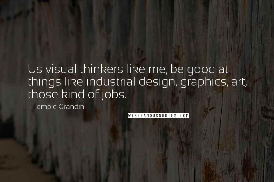 Temple Grandin Quotes: Us visual thinkers like me, be good at things like industrial design, graphics, art, those kind of jobs.