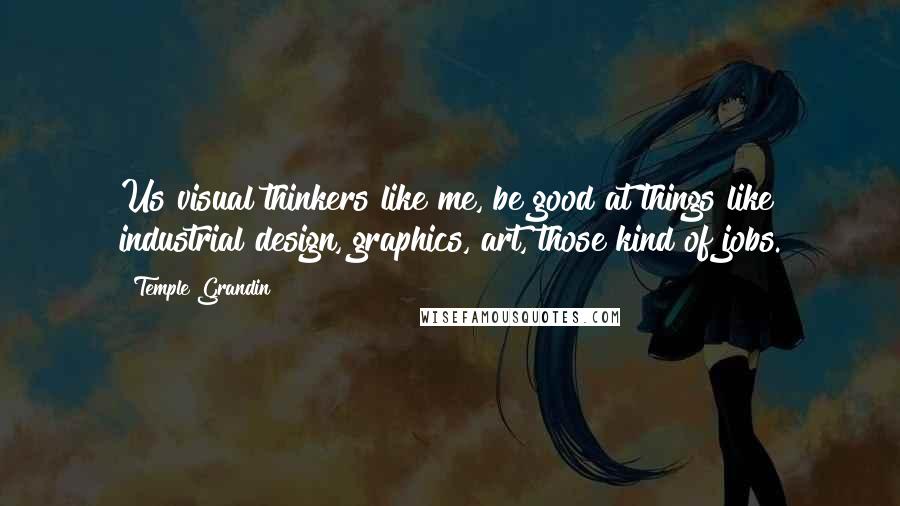 Temple Grandin Quotes: Us visual thinkers like me, be good at things like industrial design, graphics, art, those kind of jobs.