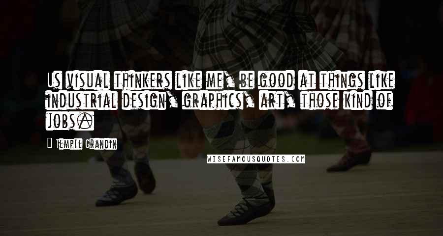 Temple Grandin Quotes: Us visual thinkers like me, be good at things like industrial design, graphics, art, those kind of jobs.