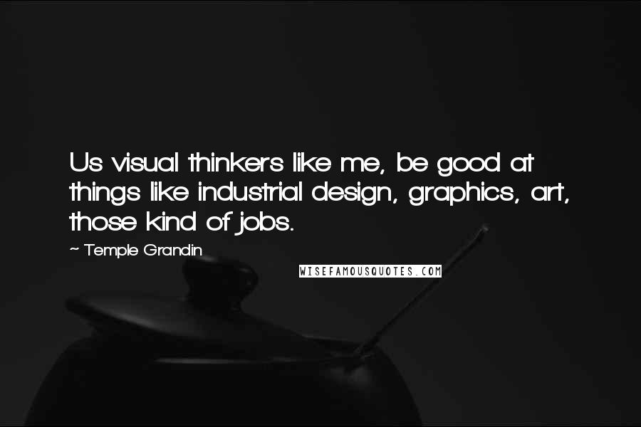 Temple Grandin Quotes: Us visual thinkers like me, be good at things like industrial design, graphics, art, those kind of jobs.