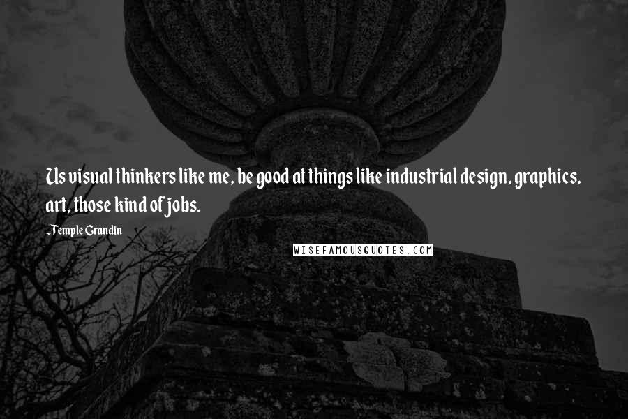 Temple Grandin Quotes: Us visual thinkers like me, be good at things like industrial design, graphics, art, those kind of jobs.