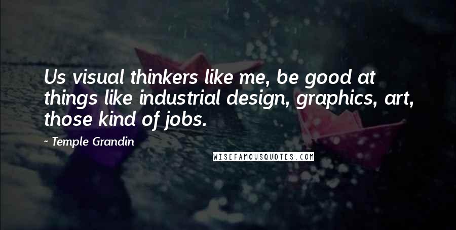 Temple Grandin Quotes: Us visual thinkers like me, be good at things like industrial design, graphics, art, those kind of jobs.