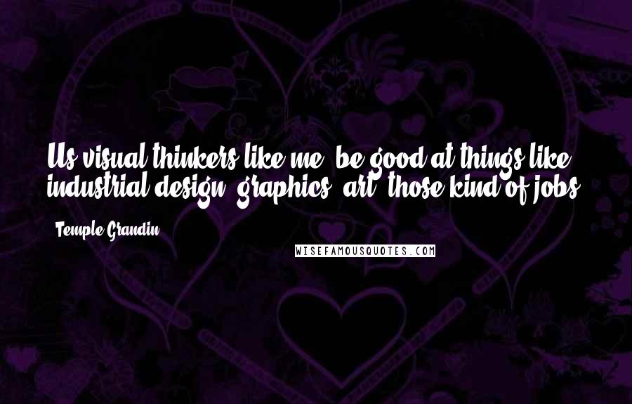 Temple Grandin Quotes: Us visual thinkers like me, be good at things like industrial design, graphics, art, those kind of jobs.