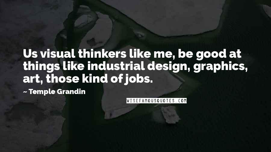 Temple Grandin Quotes: Us visual thinkers like me, be good at things like industrial design, graphics, art, those kind of jobs.