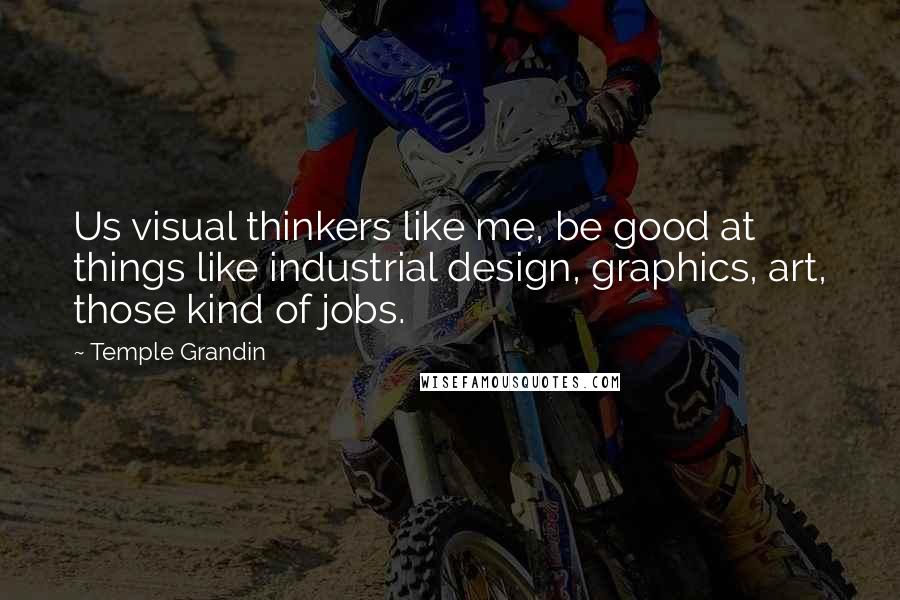 Temple Grandin Quotes: Us visual thinkers like me, be good at things like industrial design, graphics, art, those kind of jobs.