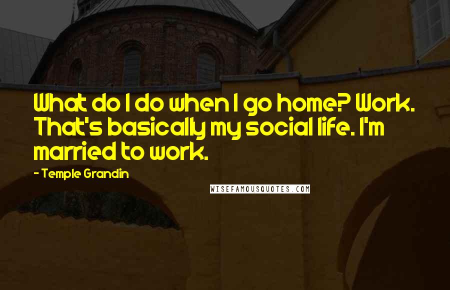 Temple Grandin Quotes: What do I do when I go home? Work. That's basically my social life. I'm married to work.