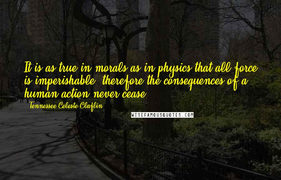 Tennessee Celeste Claflin Quotes: It is as true in morals as in physics that all force is imperishable; therefore the consequences of a human action never cease.