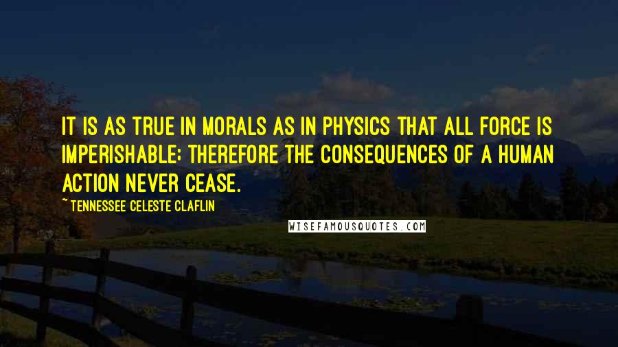 Tennessee Celeste Claflin Quotes: It is as true in morals as in physics that all force is imperishable; therefore the consequences of a human action never cease.