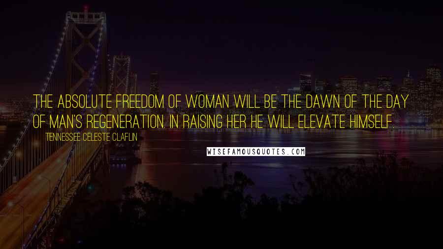 Tennessee Celeste Claflin Quotes: The absolute freedom of woman will be the dawn of the day of man's regeneration. In raising her he will elevate himself.