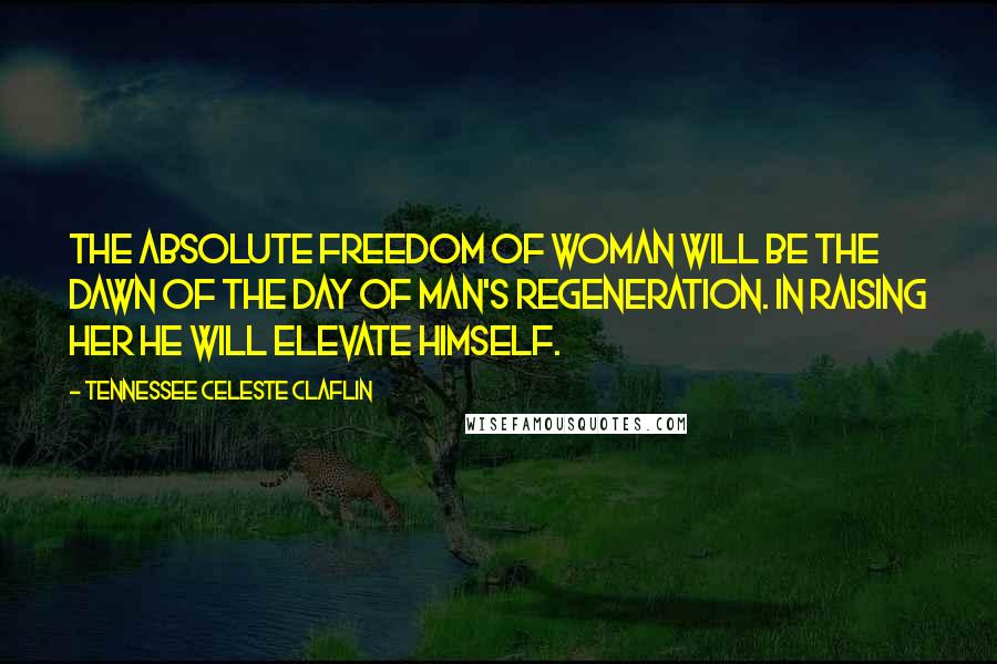 Tennessee Celeste Claflin Quotes: The absolute freedom of woman will be the dawn of the day of man's regeneration. In raising her he will elevate himself.