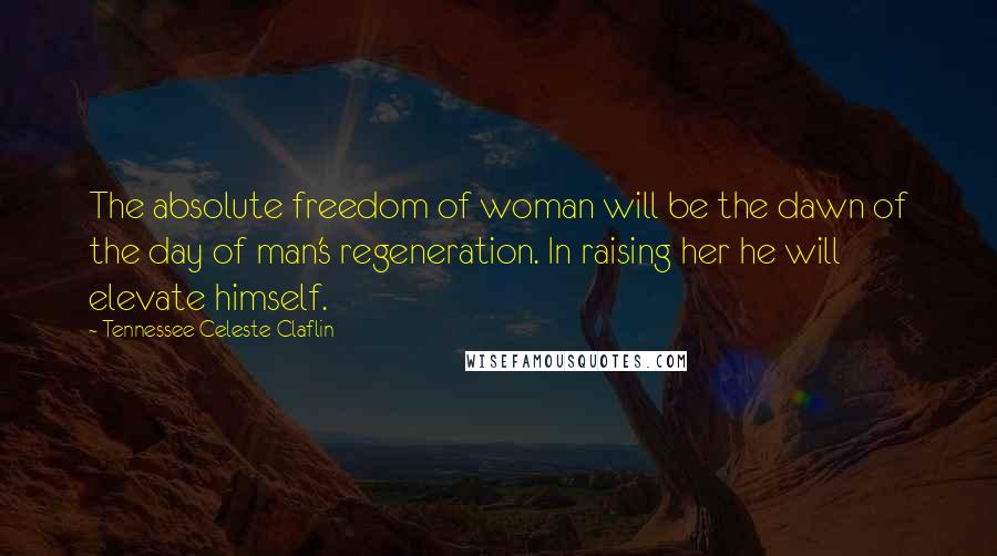 Tennessee Celeste Claflin Quotes: The absolute freedom of woman will be the dawn of the day of man's regeneration. In raising her he will elevate himself.