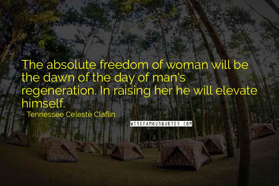 Tennessee Celeste Claflin Quotes: The absolute freedom of woman will be the dawn of the day of man's regeneration. In raising her he will elevate himself.