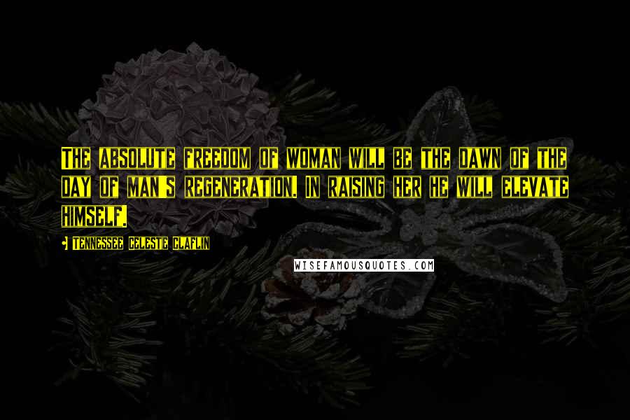 Tennessee Celeste Claflin Quotes: The absolute freedom of woman will be the dawn of the day of man's regeneration. In raising her he will elevate himself.