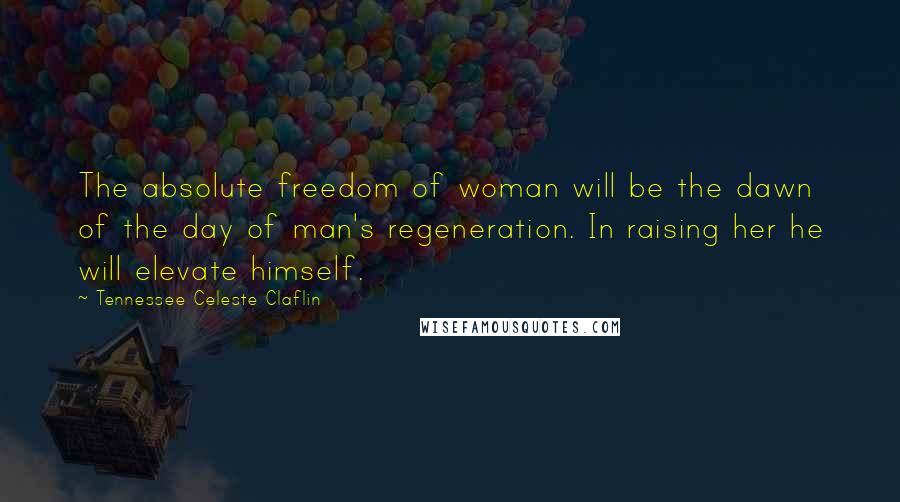 Tennessee Celeste Claflin Quotes: The absolute freedom of woman will be the dawn of the day of man's regeneration. In raising her he will elevate himself.