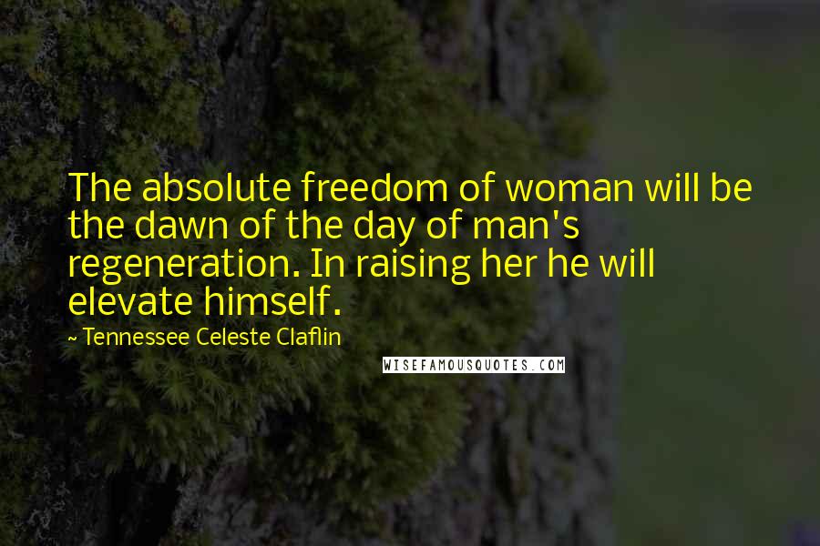 Tennessee Celeste Claflin Quotes: The absolute freedom of woman will be the dawn of the day of man's regeneration. In raising her he will elevate himself.