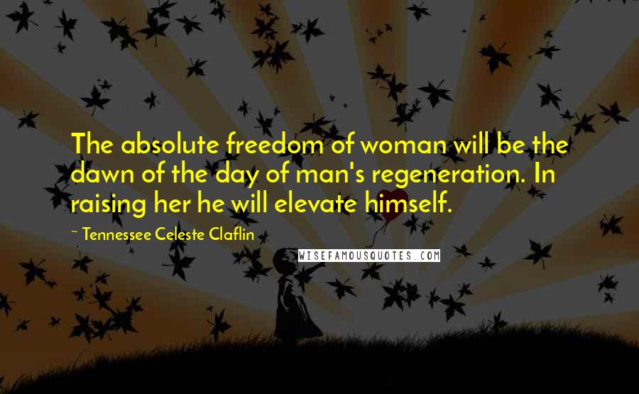 Tennessee Celeste Claflin Quotes: The absolute freedom of woman will be the dawn of the day of man's regeneration. In raising her he will elevate himself.