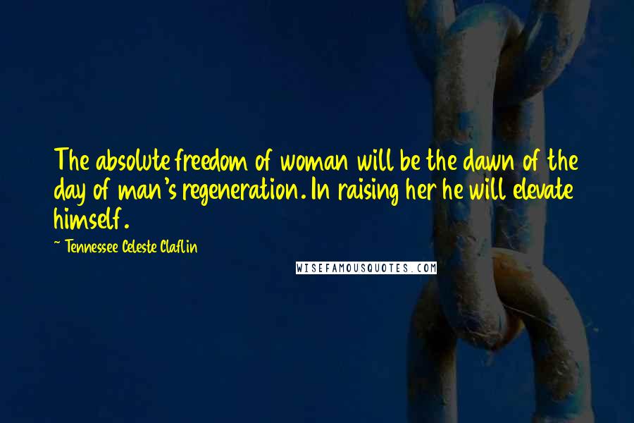 Tennessee Celeste Claflin Quotes: The absolute freedom of woman will be the dawn of the day of man's regeneration. In raising her he will elevate himself.